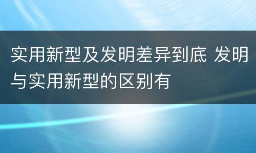实用新型及发明差异到底 发明与实用新型的区别有