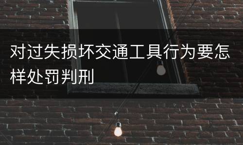 对过失损坏交通工具行为要怎样处罚判刑