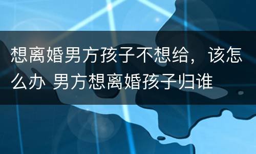 想离婚男方孩子不想给，该怎么办 男方想离婚孩子归谁