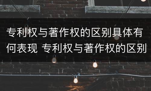 专利权与著作权的区别具体有何表现 专利权与著作权的区别具体有何表现和联系