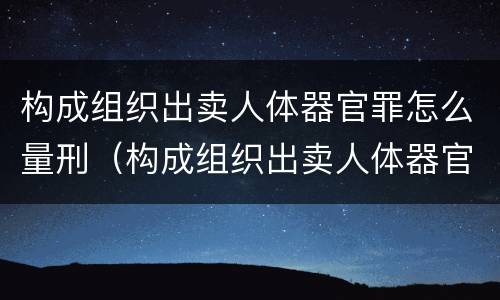 构成组织出卖人体器官罪怎么量刑（构成组织出卖人体器官罪怎么量刑的）