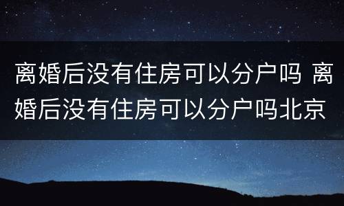 离婚后没有住房可以分户吗 离婚后没有住房可以分户吗北京