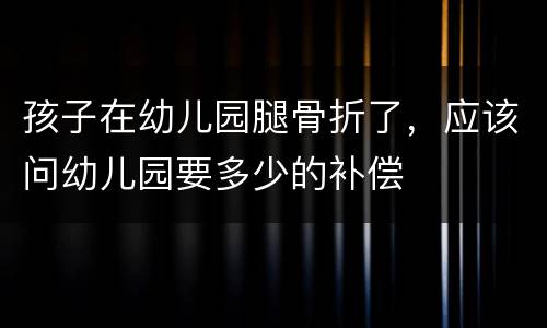 孩子在幼儿园腿骨折了，应该问幼儿园要多少的补偿