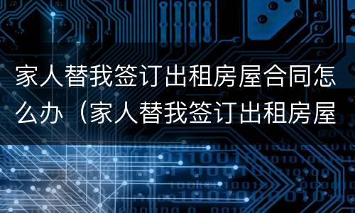 家人替我签订出租房屋合同怎么办（家人替我签订出租房屋合同怎么办手续）