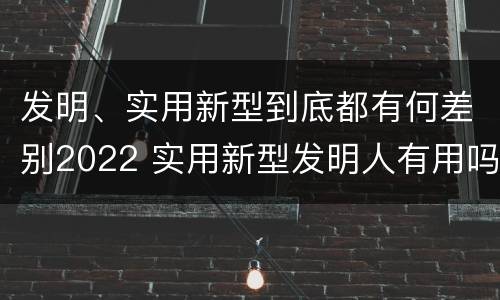 发明、实用新型到底都有何差别2022 实用新型发明人有用吗