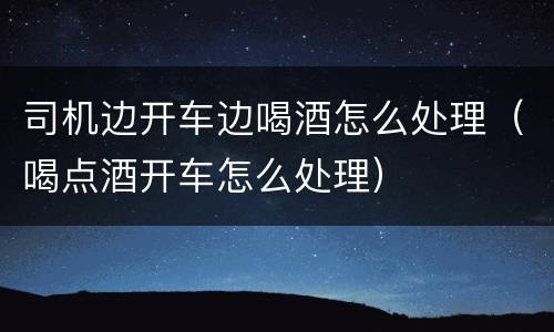 司机边开车边喝酒怎么处理（喝点酒开车怎么处理）