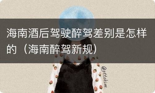 海南酒后驾驶醉驾差别是怎样的（海南醉驾新规）