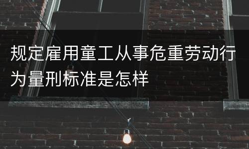 规定雇用童工从事危重劳动行为量刑标准是怎样