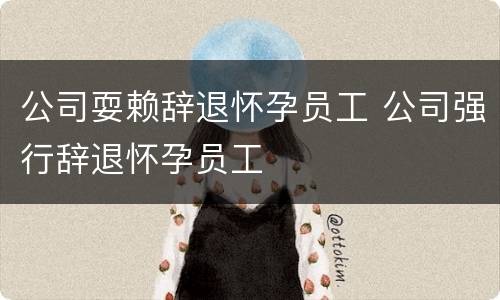 公司耍赖辞退怀孕员工 公司强行辞退怀孕员工