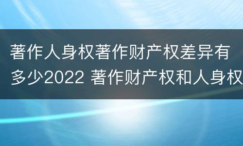 著作人身权著作财产权差异有多少2022 著作财产权和人身权的区别