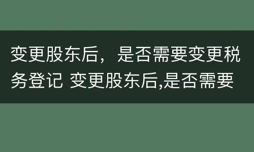 变更股东后，是否需要变更税务登记 变更股东后,是否需要变更税务登记证明