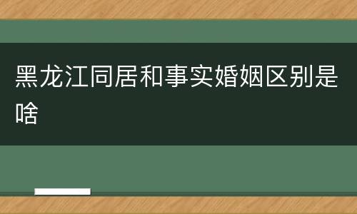 黑龙江同居和事实婚姻区别是啥
