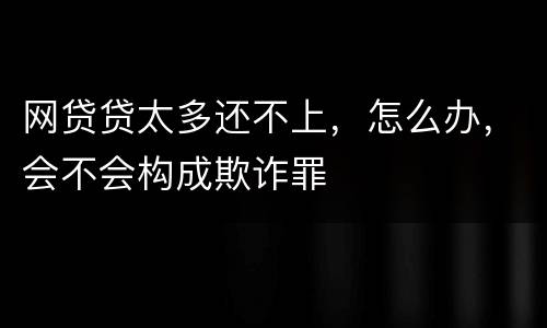 网贷贷太多还不上，怎么办，会不会构成欺诈罪