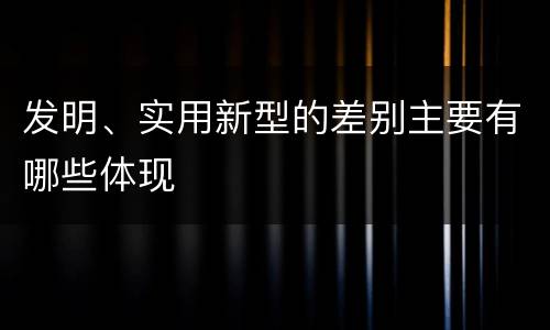 发明、实用新型的差别主要有哪些体现