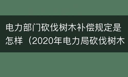 电力部门砍伐树木补偿规定是怎样（2020年电力局砍伐树木文件赔偿标准）
