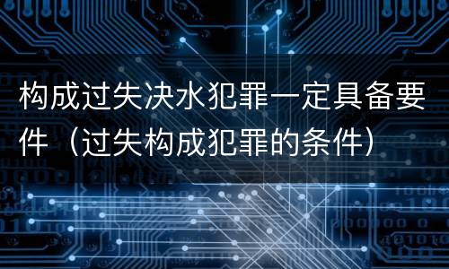 构成过失决水犯罪一定具备要件（过失构成犯罪的条件）