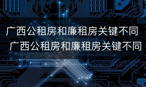 广西公租房和廉租房关键不同 广西公租房和廉租房关键不同之处