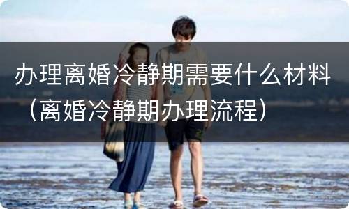 办理离婚冷静期需要什么材料（离婚冷静期办理流程）