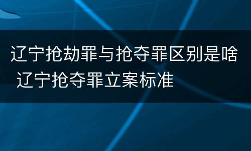 辽宁抢劫罪与抢夺罪区别是啥 辽宁抢夺罪立案标准