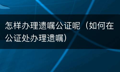 怎样办理遗嘱公证呢（如何在公证处办理遗嘱）
