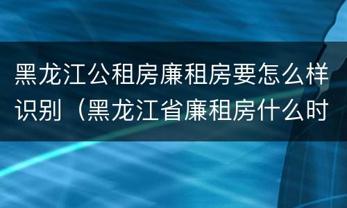 黑龙江公租房廉租房要怎么样识别（黑龙江省廉租房什么时候卖给个人）