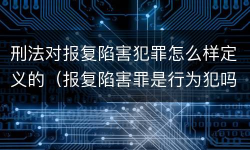 刑法对报复陷害犯罪怎么样定义的（报复陷害罪是行为犯吗）