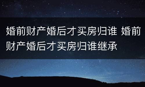 婚前财产婚后才买房归谁 婚前财产婚后才买房归谁继承