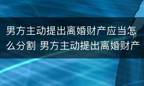 男方主动提出离婚财产应当怎么分割 男方主动提出离婚财产应当怎么分割呢