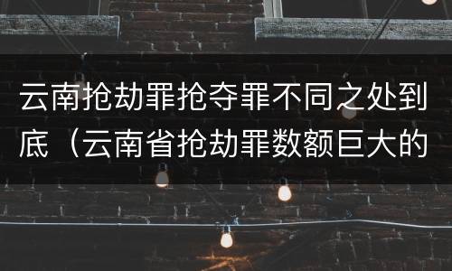 云南抢劫罪抢夺罪不同之处到底（云南省抢劫罪数额巨大的标准）