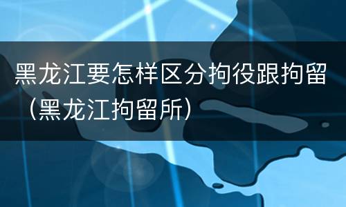 黑龙江要怎样区分拘役跟拘留（黑龙江拘留所）
