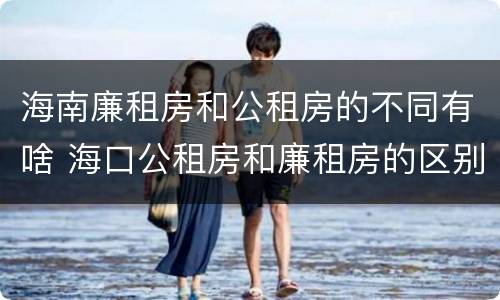 海南廉租房和公租房的不同有啥 海口公租房和廉租房的区别