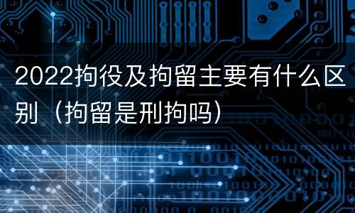 2022拘役及拘留主要有什么区别（拘留是刑拘吗）