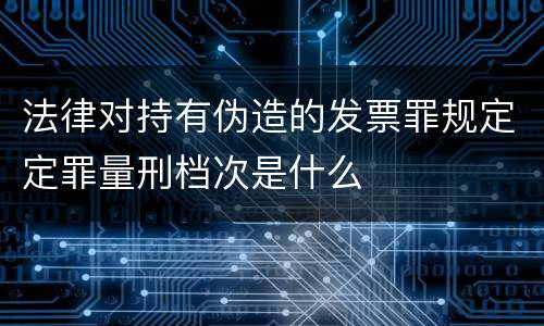 法律对持有伪造的发票罪规定定罪量刑档次是什么