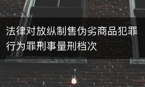 法律对放纵制售伪劣商品犯罪行为罪刑事量刑档次