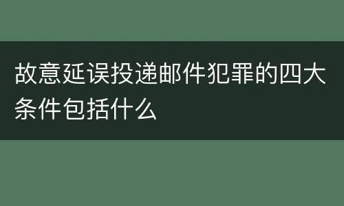 故意延误投递邮件犯罪的四大条件包括什么