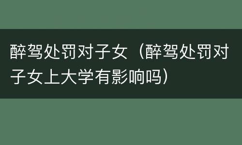 醉驾处罚对子女（醉驾处罚对子女上大学有影响吗）