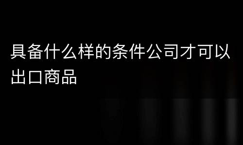 具备什么样的条件公司才可以出口商品