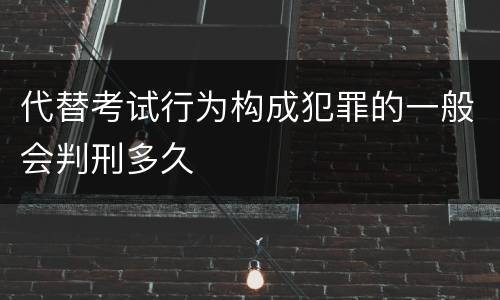 代替考试行为构成犯罪的一般会判刑多久