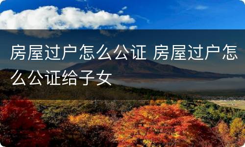 房屋过户怎么公证 房屋过户怎么公证给子女