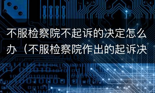 不服检察院不起诉的决定怎么办（不服检察院作出的起诉决定怎么办）
