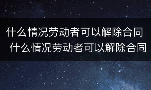 什么情况劳动者可以解除合同 什么情况劳动者可以解除合同呢
