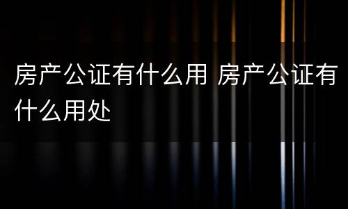 房产公证有什么用 房产公证有什么用处