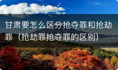 甘肃要怎么区分抢夺罪和抢劫罪（抢劫罪抢夺罪的区别）