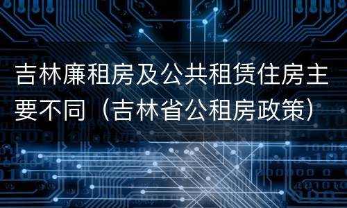 吉林廉租房及公共租赁住房主要不同（吉林省公租房政策）