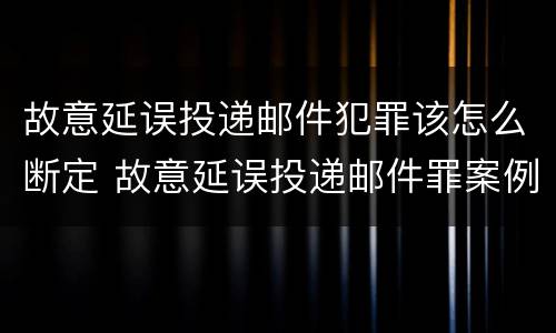 故意延误投递邮件犯罪该怎么断定 故意延误投递邮件罪案例