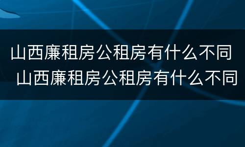 山西廉租房公租房有什么不同 山西廉租房公租房有什么不同之处
