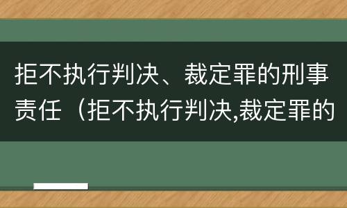 拒不执行判决、裁定罪的刑事责任（拒不执行判决,裁定罪的刑事责任主体）