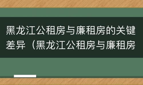 黑龙江公租房与廉租房的关键差异（黑龙江公租房与廉租房的关键差异是什么）