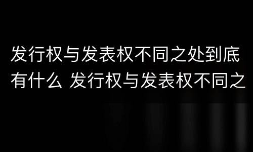 发行权与发表权不同之处到底有什么 发行权与发表权不同之处到底有什么区别