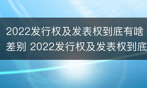 2022发行权及发表权到底有啥差别 2022发行权及发表权到底有啥差别呢
